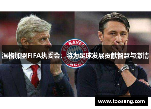 温格加盟FIFA执委会：将为足球发展贡献智慧与激情
