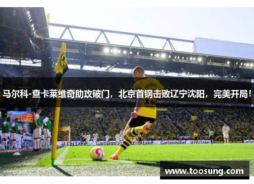 马尔科-查卡莱维奇助攻破门，北京首钢击败辽宁沈阳，完美开局！