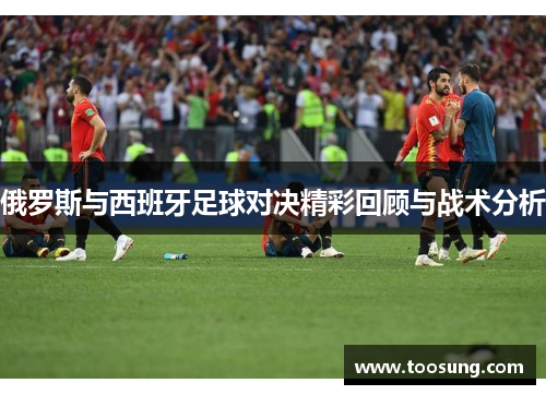 俄罗斯与西班牙足球对决精彩回顾与战术分析