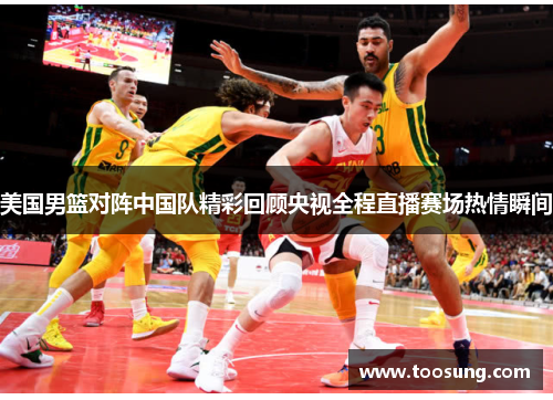 美国男篮对阵中国队精彩回顾央视全程直播赛场热情瞬间