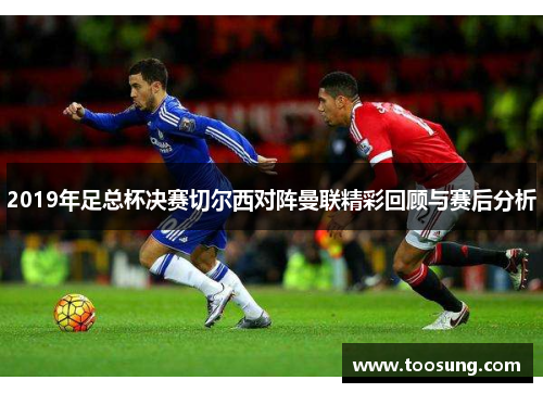 2019年足总杯决赛切尔西对阵曼联精彩回顾与赛后分析